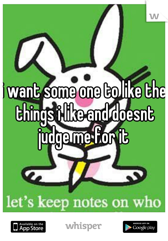 i want some one to like the things i like and doesnt judge me for it 