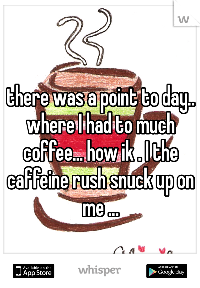 there was a point to day.. where I had to much coffee... how ik . I the caffeine rush snuck up on me ... 