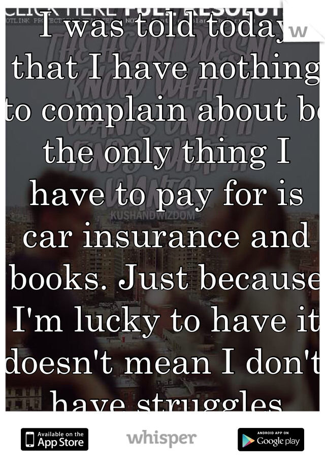 I was told today that I have nothing to complain about bc the only thing I have to pay for is car insurance and books. Just because I'm lucky to have it doesn't mean I don't have struggles