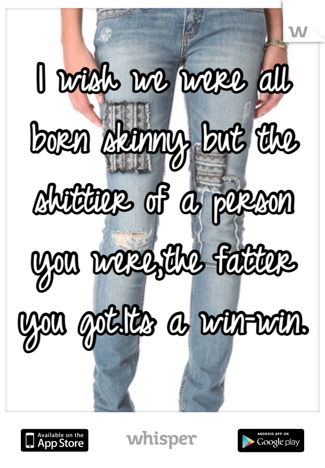 I wish we were all born skinny but the shittier of a person you were,the fatter you got.Its a win-win.