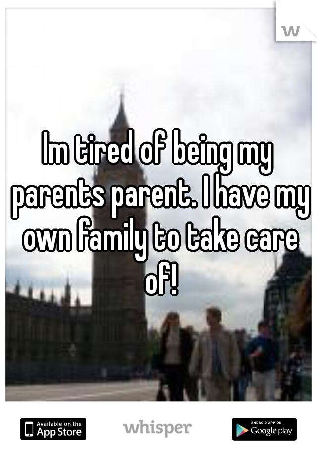 Im tired of being my parents parent. I have my own family to take care of!