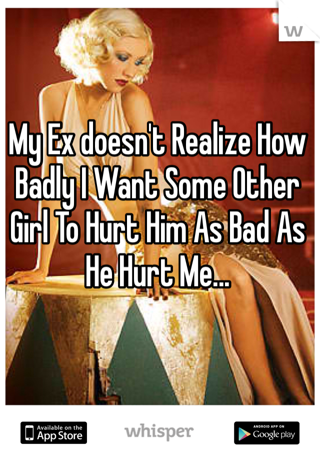 My Ex doesn't Realize How Badly I Want Some Other Girl To Hurt Him As Bad As He Hurt Me...  