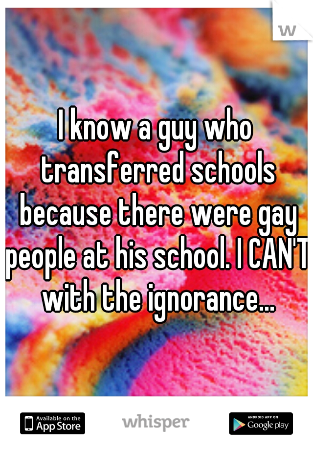 I know a guy who transferred schools because there were gay people at his school. I CAN'T with the ignorance...