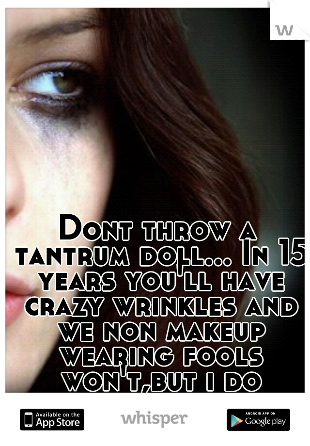 Dont throw a tantrum doll... In 15 years you'll have crazy wrinkles and we non makeup wearing fools won't,but i do apologize for our stupidity 