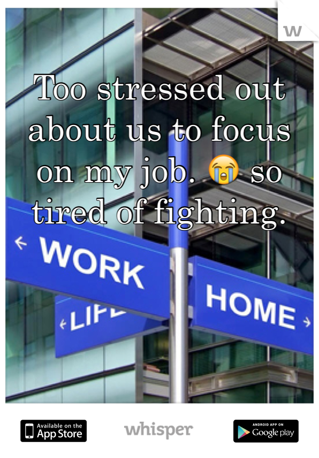 Too stressed out about us to focus on my job. 😭 so tired of fighting. 