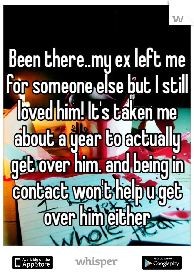 Been there..my ex left me for someone else but I still loved him! It's taken me about a year to actually get over him. and being in contact won't help u get over him either 