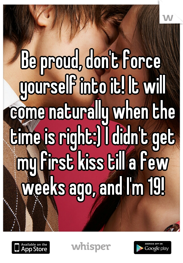 Be proud, don't force yourself into it! It will come naturally when the time is right:) I didn't get my first kiss till a few weeks ago, and I'm 19!