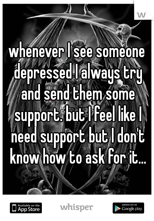 whenever I see someone depressed I always try and send them some support. but I feel like I need support but I don't know how to ask for it...