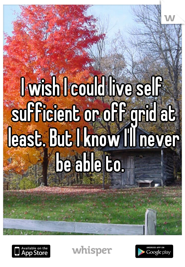 I wish I could live self sufficient or off grid at least. But I know I'll never be able to.  