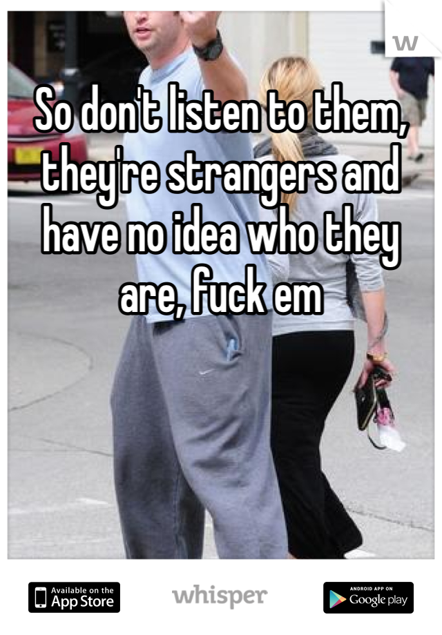 So don't listen to them, they're strangers and have no idea who they are, fuck em
