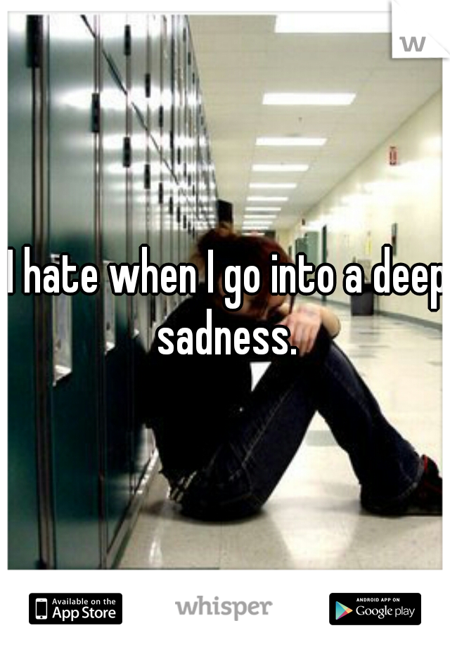 I hate when I go into a deep sadness. 