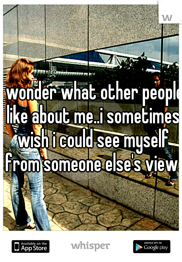 I wonder what other people like about me..i sometimes wish i could see myself from someone else's view.