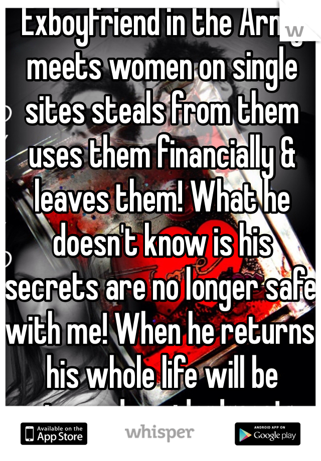 Exboyfriend in the Army meets women on single sites steals from them uses them financially & leaves them! What he doesn't know is his secrets are no longer safe with me! When he returns his whole life will be turned upside down!