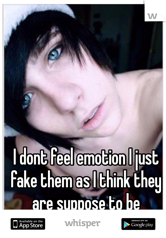 I dont feel emotion I just fake them as I think they are suppose to be
