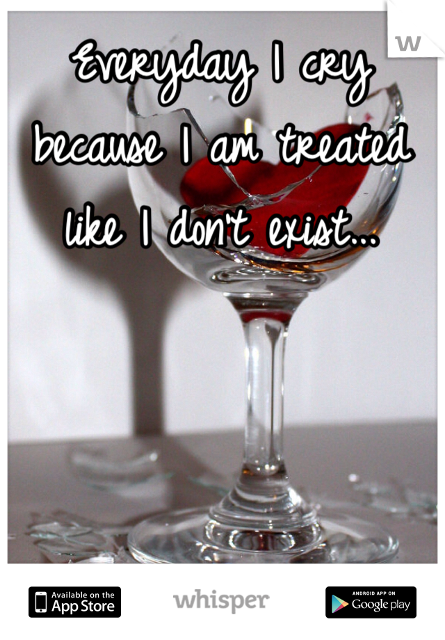 Everyday I cry because I am treated like I don't exist...
