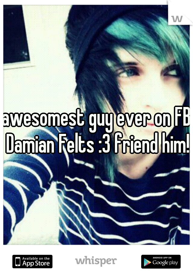 awesomest guy ever on FB Damian Felts :3 friend him!
