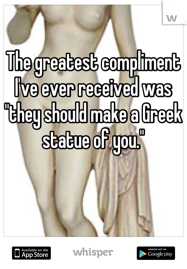 The greatest compliment I've ever received was "they should make a Greek statue of you."