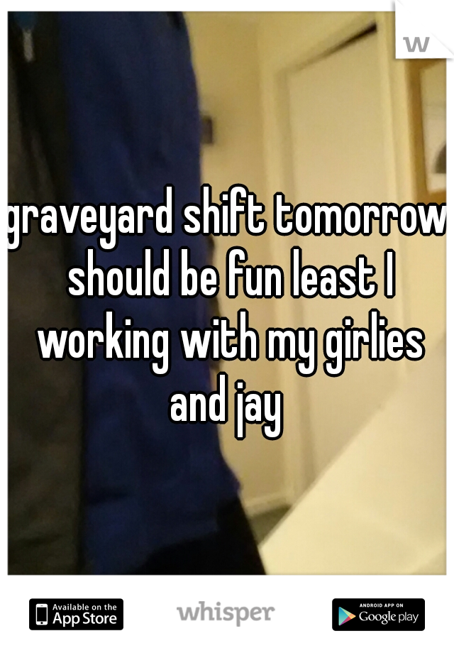 graveyard shift tomorrow should be fun least I working with my girlies and jay 