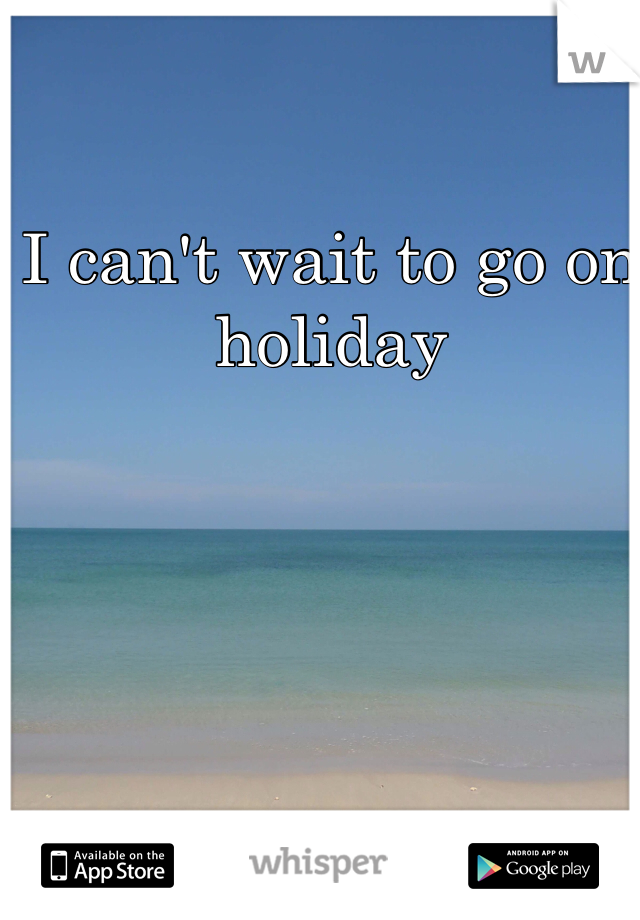 I can't wait to go on holiday 