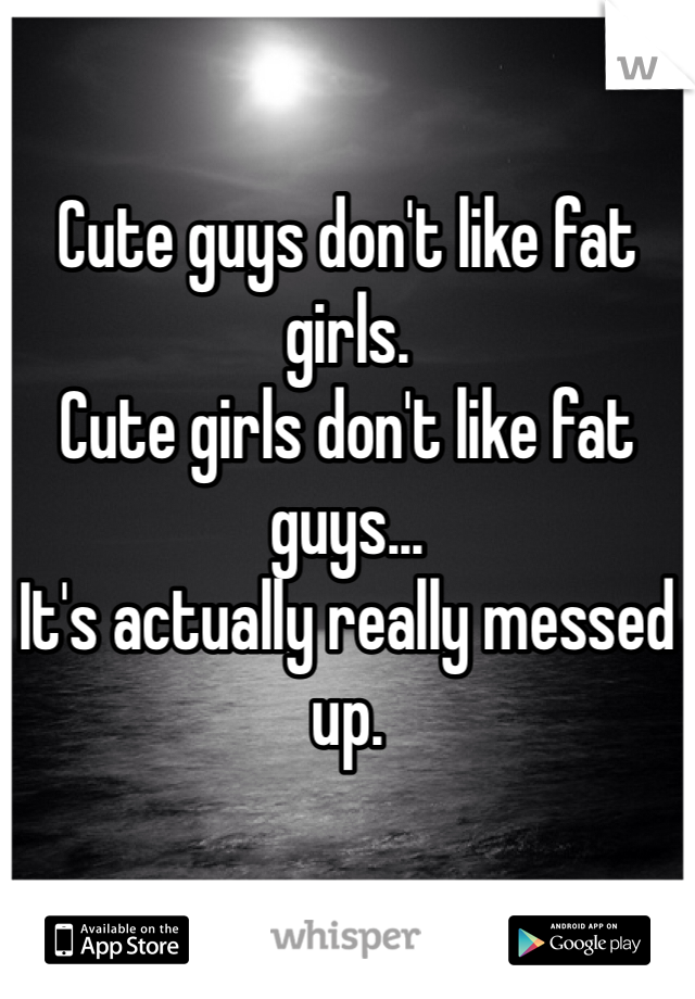 

Cute guys don't like fat girls.
Cute girls don't like fat guys...
It's actually really messed up. 
