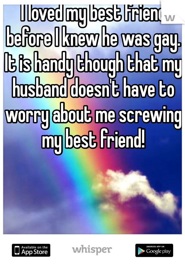 I loved my best friend before I knew he was gay. It is handy though that my husband doesn't have to worry about me screwing my best friend! 