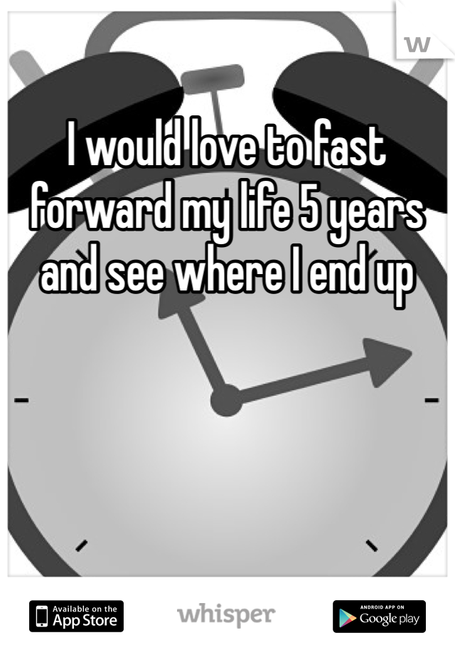 I would love to fast forward my life 5 years and see where I end up 