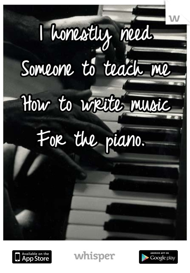 I honestly need
Someone to teach me
How to write music
For the piano. 