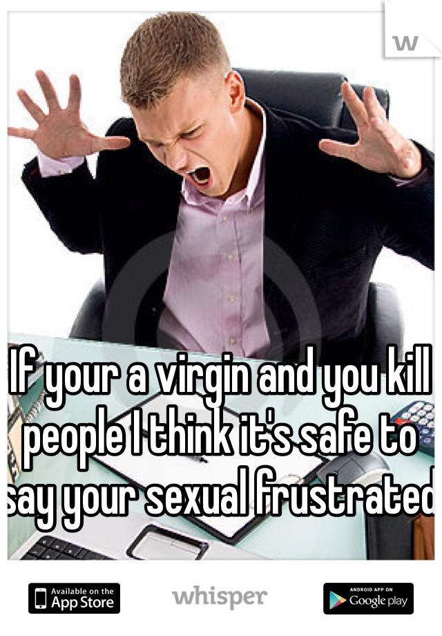 If your a virgin and you kill people I think it's safe to say your sexual frustrated 