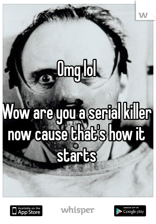 Omg lol

Wow are you a serial killer now cause that's how it starts 
