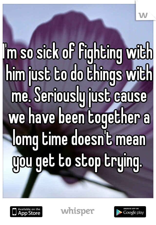 I'm so sick of fighting with him just to do things with me. Seriously just cause we have been together a lomg time doesn't mean you get to stop trying. 