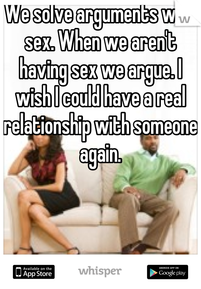 We solve arguments with sex. When we aren't having sex we argue. I wish I could have a real relationship with someone again.