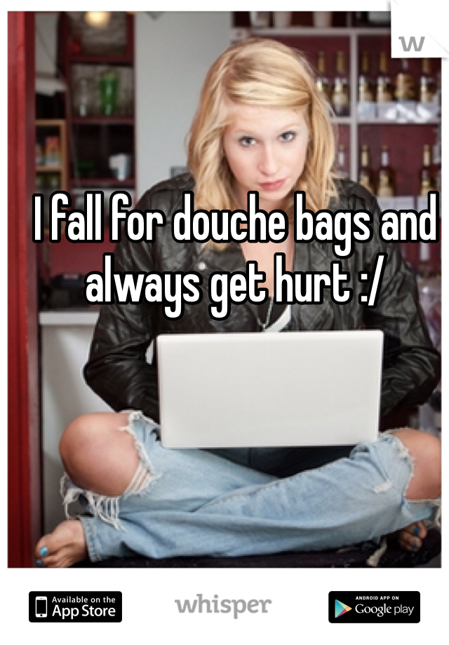 I fall for douche bags and always get hurt :/