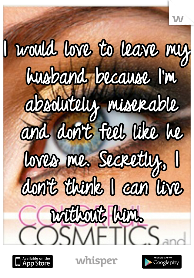 I would love to leave my husband because I'm absolutely miserable and don't feel like he loves me. Secretly, I don't think I can live without him. 