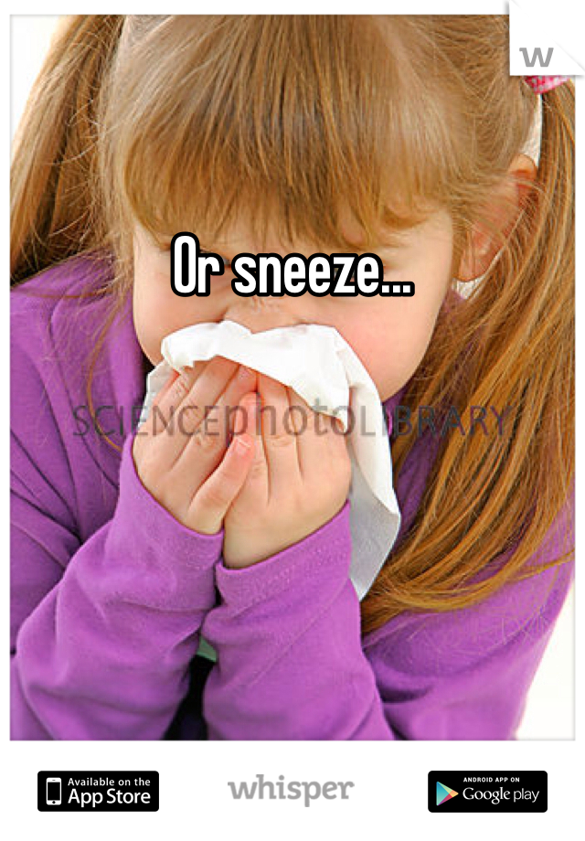 Or sneeze...