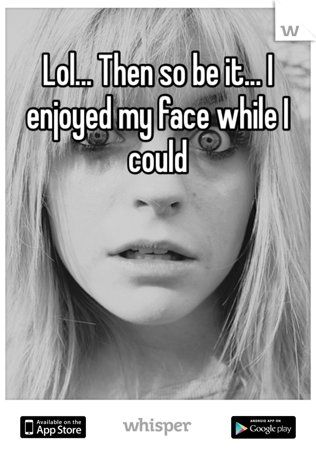 Lol... Then so be it... I enjoyed my face while I could 