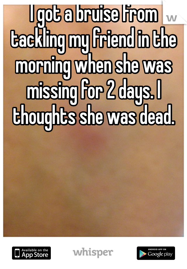 I got a bruise from tackling my friend in the morning when she was missing for 2 days. I thoughts she was dead.