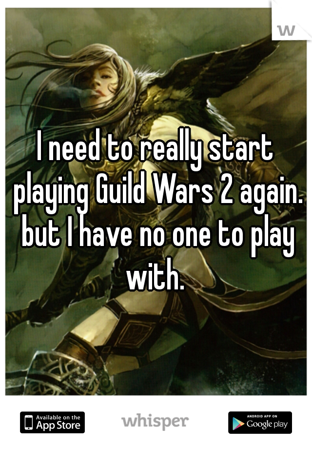 I need to really start playing Guild Wars 2 again. but I have no one to play with. 