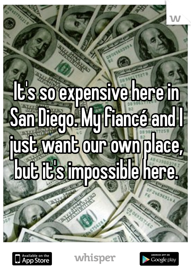 It's so expensive here in San Diego. My fiancé and I just want our own place, but it's impossible here. 