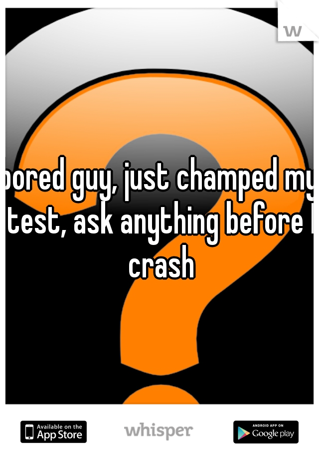 bored guy, just champed my test, ask anything before I crash