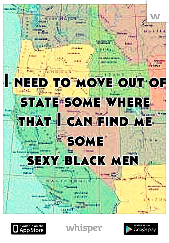 I need to move out of state some where that I can find me some 
sexy black men 