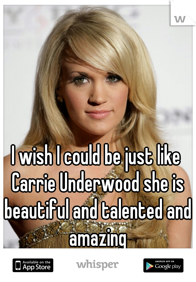 I wish I could be just like Carrie Underwood she is beautiful and talented and amazing