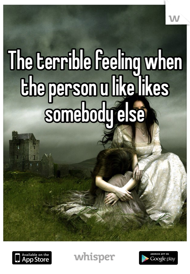 The terrible feeling when the person u like likes somebody else
