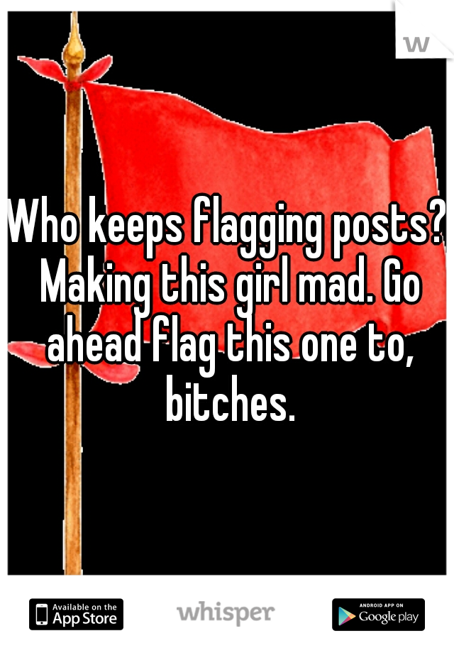 Who keeps flagging posts? Making this girl mad. Go ahead flag this one to, bitches.