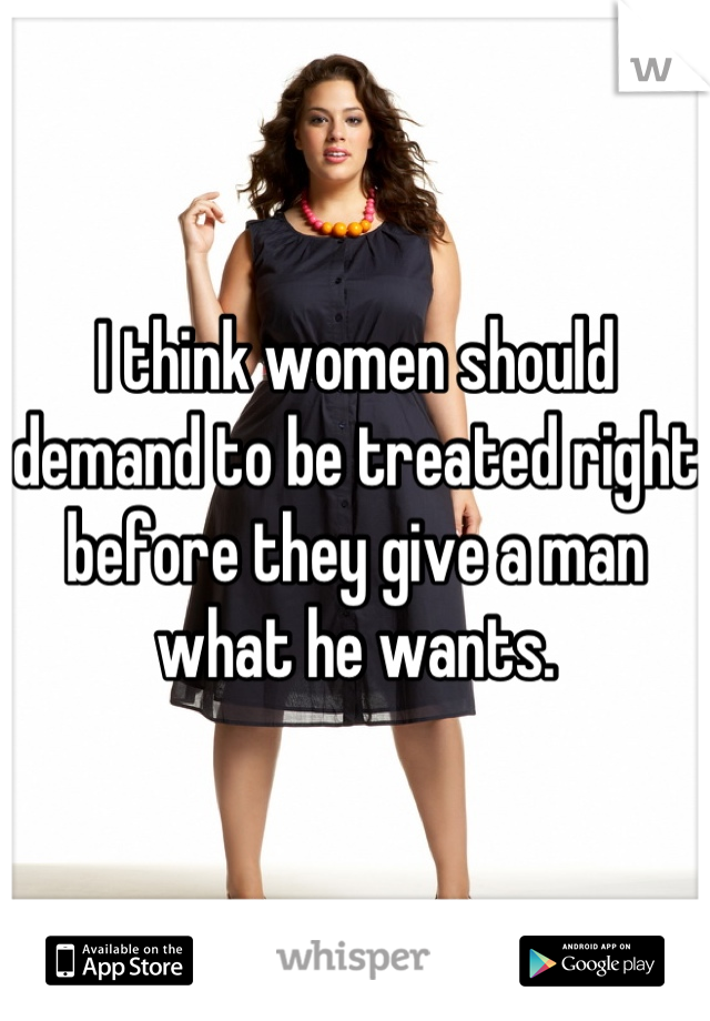 I think women should demand to be treated right before they give a man what he wants.