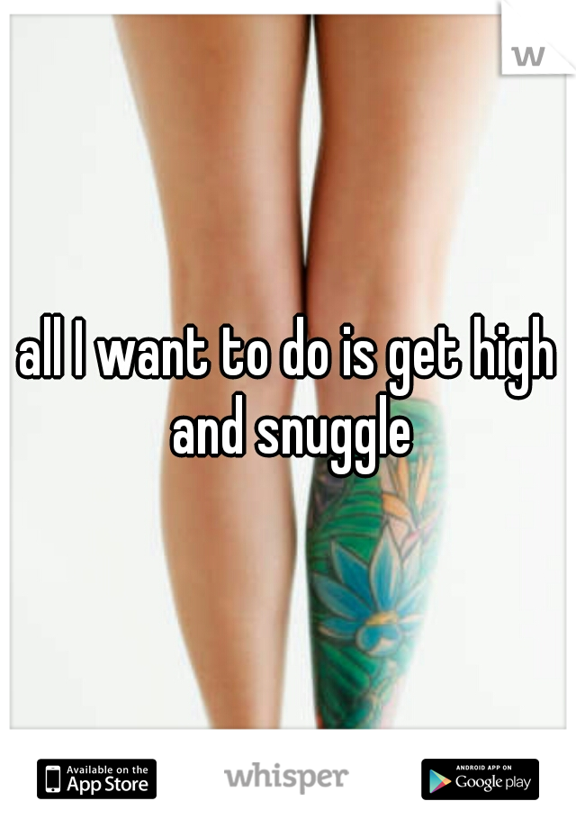 all I want to do is get high and snuggle
