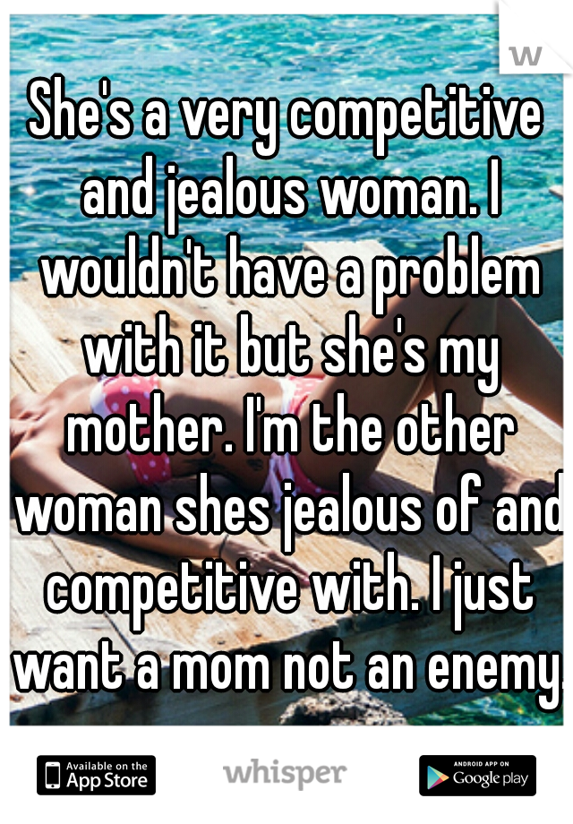 She's a very competitive and jealous woman. I wouldn't have a problem with it but she's my mother. I'm the other woman shes jealous of and competitive with. I just want a mom not an enemy.