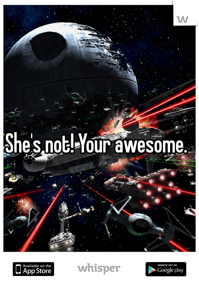 She's not! Your awesome. 
