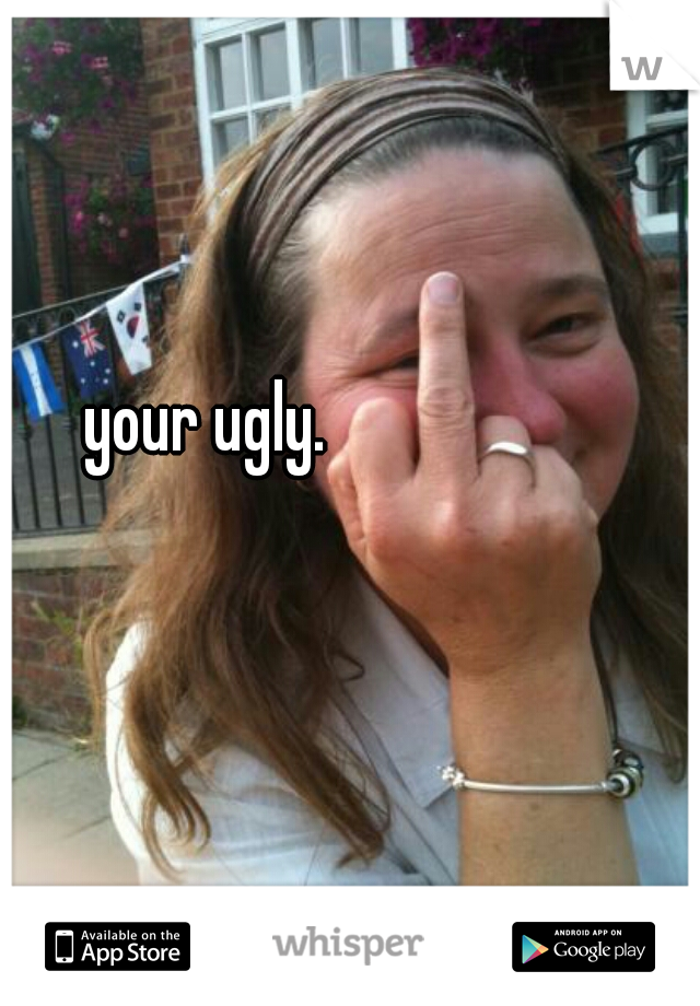 your ugly.