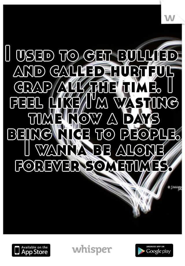 I used to get bullied and called hurtful crap all the time. I feel like I'm wasting time now a days being nice to people. I wanna be alone forever sometimes.