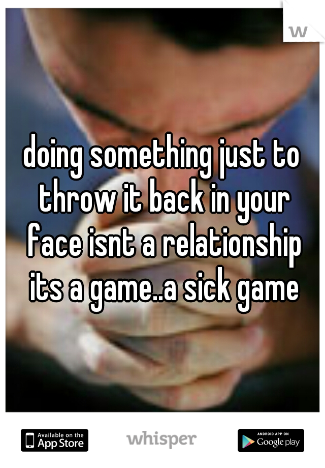 doing something just to throw it back in your face isnt a relationship its a game..a sick game
